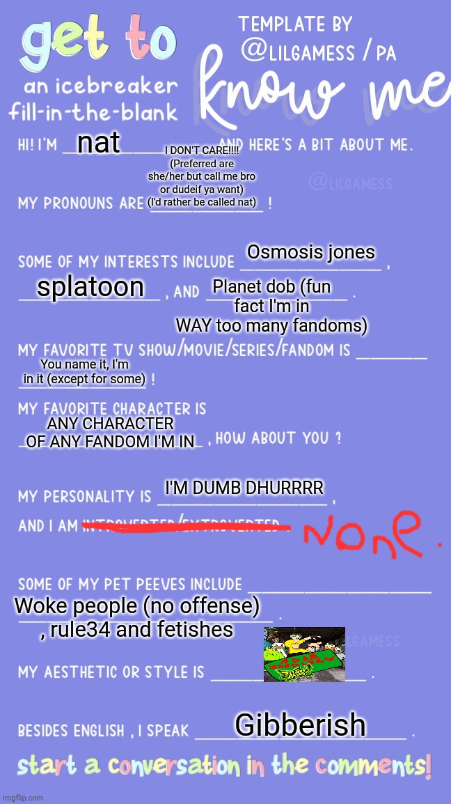 Yuh | nat; I DON'T CARE!!!! (Preferred are she/her but call me bro or dudeif ya want) (I'd rather be called nat); Osmosis jones; Planet dob (fun fact I'm in WAY too many fandoms); splatoon; You name it, I'm in it (except for some); ANY CHARACTER OF ANY FANDOM I'M IN; I'M DUMB DHURRRR; Woke people (no offense) , rule34 and fetishes; Gibberish | image tagged in get to know fill in the blank | made w/ Imgflip meme maker