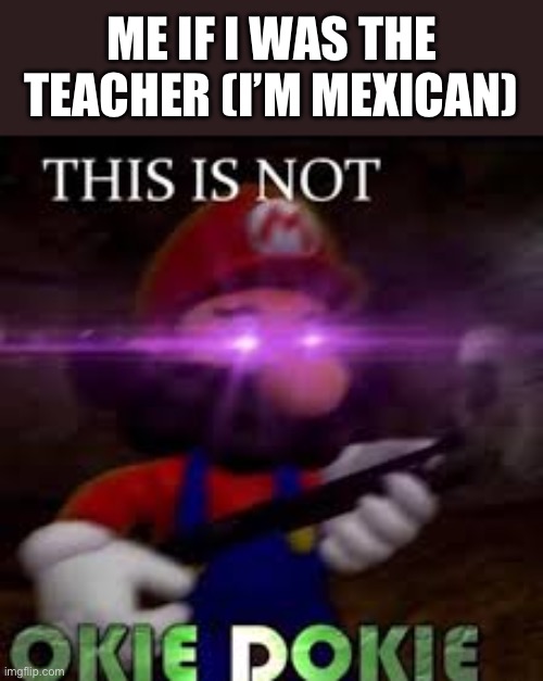 This is not okie dokie | ME IF I WAS THE TEACHER (I’M MEXICAN) | image tagged in this is not okie dokie | made w/ Imgflip meme maker