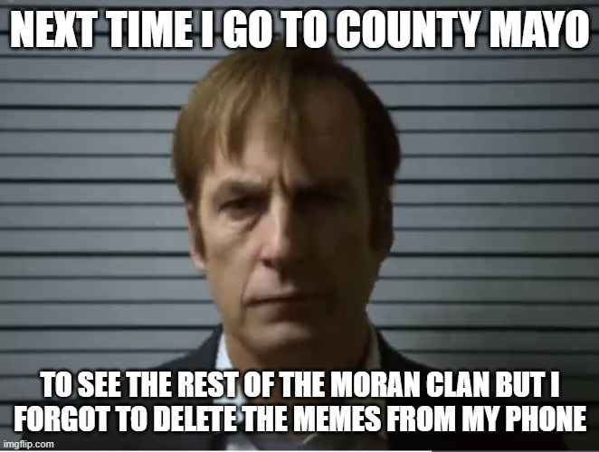 The County Mayo Clan | NEXT TIME I GO TO COUNTY MAYO; TO SEE THE REST OF THE MORAN CLAN BUT I
FORGOT TO DELETE THE MEMES FROM MY PHONE | image tagged in irish,ireland,immigration,immigrants,riots,meme life | made w/ Imgflip meme maker