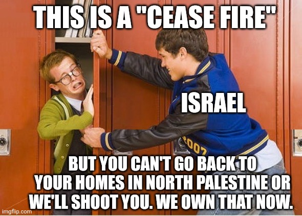 Only leftists support Israel | THIS IS A "CEASE FIRE"; ISRAEL; BUT YOU CAN'T GO BACK TO YOUR HOMES IN NORTH PALESTINE OR WE'LL SHOOT YOU. WE OWN THAT NOW. | image tagged in bully shoving nerd into locker | made w/ Imgflip meme maker