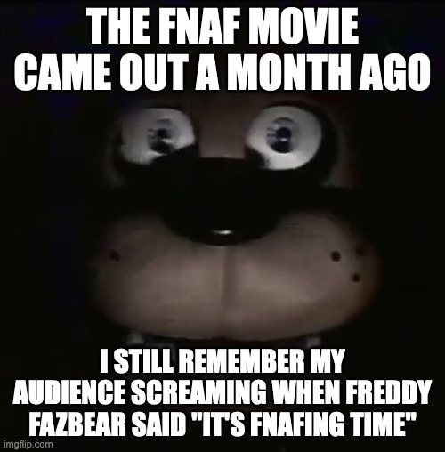 Good times... | THE FNAF MOVIE CAME OUT A MONTH AGO; I STILL REMEMBER MY AUDIENCE SCREAMING WHEN FREDDY FAZBEAR SAID "IT'S FNAFING TIME" | image tagged in freddy,five nights at freddy's,fnaf movie | made w/ Imgflip meme maker