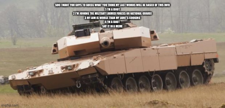 IDK | SOO I WANT YOU GUYS TO GUESS WHAT YOU THINK MY LAST WORDS WILL BE BASED OF THIS INFO
1 I’M A IDIOT
2 I’M JOINING THE MILITARY (ARMED FORCES OR NATIONAL GUARD)
3 MY AIM IS WORSE THAN MY AUNT’S COOKING
4 I’M A IDIOT 
SAY IT IN A MEME | image tagged in challenger tank | made w/ Imgflip meme maker