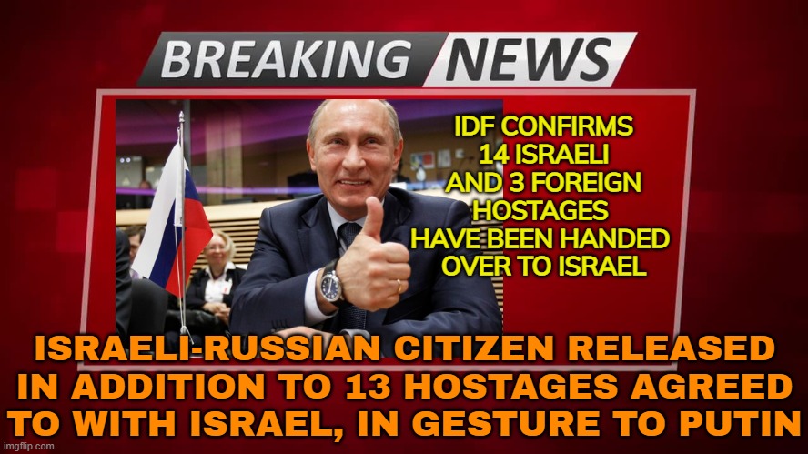 Hostages Released In Gesture To Putin | IDF CONFIRMS 14 ISRAELI AND 3 FOREIGN HOSTAGES 
HAVE BEEN HANDED 
OVER TO ISRAEL; ISRAELI-RUSSIAN CITIZEN RELEASED IN ADDITION TO 13 HOSTAGES AGREED TO WITH ISRAEL, IN GESTURE TO PUTIN | image tagged in breaking news,israel,palestine,good guy putin,trump putin,trump russia | made w/ Imgflip meme maker