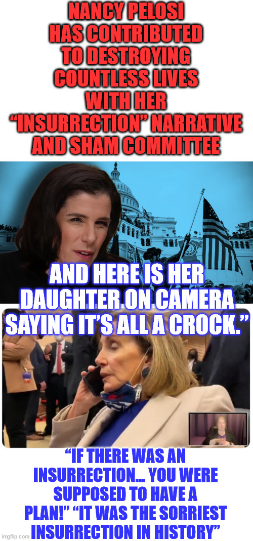 Even Pelosi's daughter is on video debunking her mom's insurrection... | NANCY PELOSI HAS CONTRIBUTED TO DESTROYING COUNTLESS LIVES WITH HER “INSURRECTION” NARRATIVE AND SHAM COMMITTEE; AND HERE IS HER DAUGHTER ON CAMERA SAYING IT’S ALL A CROCK.”; “IF THERE WAS AN INSURRECTION… YOU WERE SUPPOSED TO HAVE A PLAN!” “IT WAS THE SORRIEST INSURRECTION IN HISTORY” | image tagged in nancy pelosi,evil,liar,american,injustice | made w/ Imgflip meme maker