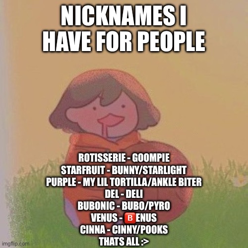 i forgot, Poke is Pokémon | NICKNAMES I HAVE FOR PEOPLE; ROTISSERIE - GOOMPIE
STARFRUIT - BUNNY/STARLIGHT
PURPLE - MY LIL TORTILLA/ANKLE BITER
DEL - DELI
BUBONIC - BUBO/PYRO
VENUS - 🅱️ENUS
CINNA - CINNY/POOKS
THATS ALL :> | image tagged in kel | made w/ Imgflip meme maker