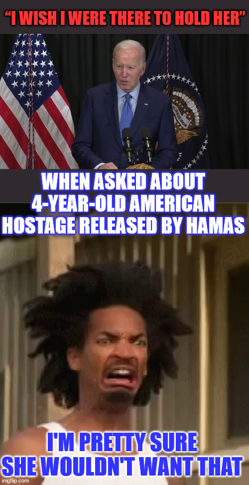 Pedo Joe goes off script... | “I WISH I WERE THERE TO HOLD HER”; WHEN ASKED ABOUT 4-YEAR-OLD AMERICAN HOSTAGE RELEASED BY HAMAS; I'M PRETTY SURE SHE WOULDN'T WANT THAT | image tagged in ewww,pedo,joe,stop it | made w/ Imgflip meme maker
