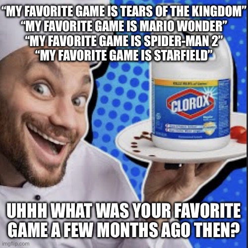 Chef serving clorox | “MY FAVORITE GAME IS TEARS OF THE KINGDOM”
“MY FAVORITE GAME IS MARIO WONDER”
“MY FAVORITE GAME IS SPIDER-MAN 2”
“MY FAVORITE GAME IS STARFIELD”; UHHH WHAT WAS YOUR FAVORITE GAME A FEW MONTHS AGO THEN? | image tagged in chef serving clorox | made w/ Imgflip meme maker