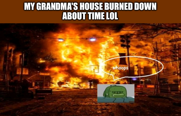 dude her house was like something you'd see on the hoarders series ;-; | MY GRANDMA'S HOUSE BURNED DOWN
ABOUT TIME LOL | image tagged in whoops | made w/ Imgflip meme maker