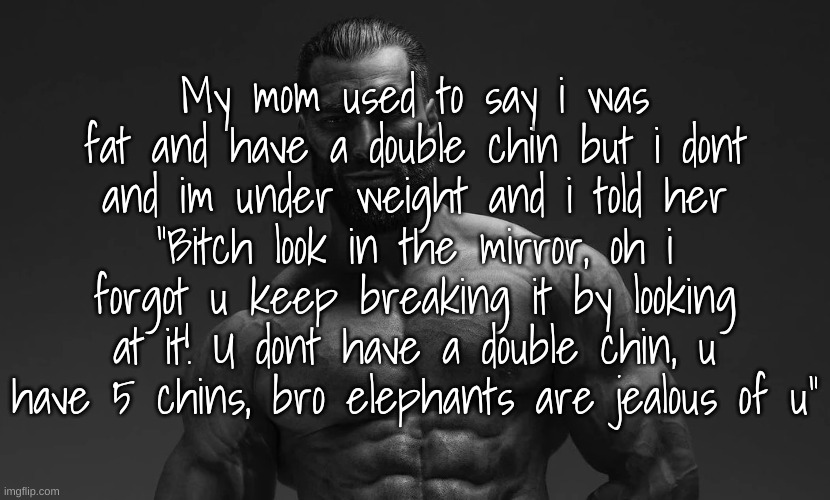 Gigachad | My mom used to say i was fat and have a double chin but i dont and im under weight and i told her "Bitch look in the mirror, oh i forgot u keep breaking it by looking at it! U dont have a double chin, u have 5 chins, bro elephants are jealous of u" | image tagged in gigachad | made w/ Imgflip meme maker