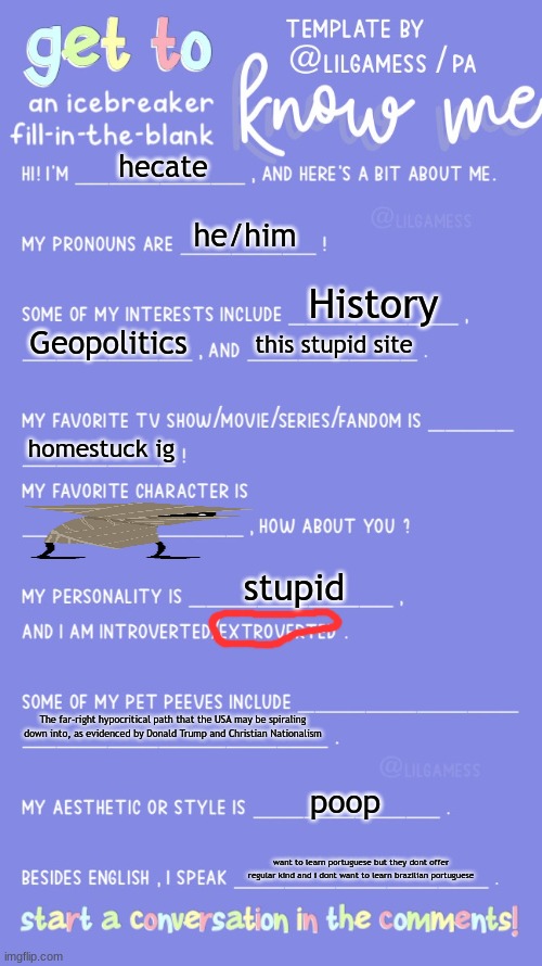 Get to know fill in the blank | hecate; he/him; History; Geopolitics; this stupid site; homestuck ig; stupid; The far-right hypocritical path that the USA may be spiraling down into, as evidenced by Donald Trump and Christian Nationalism; poop; want to learn portuguese but they dont offer regular kind and i dont want to learn brazilian portuguese | image tagged in get to know fill in the blank | made w/ Imgflip meme maker