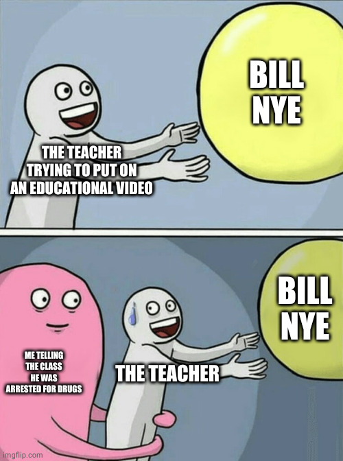 I AM THE ORIGINATOR OF THIS MEME. I AM BACK. | BILL NYE; THE TEACHER TRYING TO PUT ON AN EDUCATIONAL VIDEO; BILL NYE; ME TELLING THE CLASS HE WAS ARRESTED FOR DRUGS; THE TEACHER | image tagged in memes,running away balloon | made w/ Imgflip meme maker
