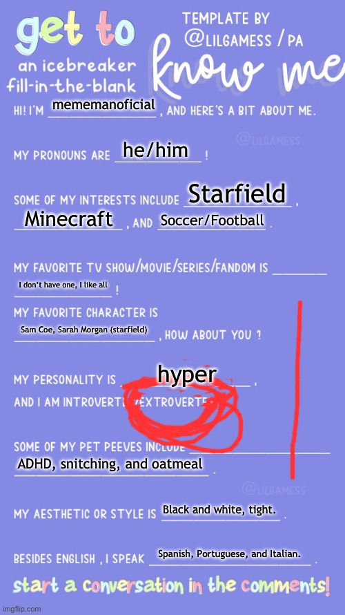 Get to know fill in the blank | mememanoficial; he/him; Starfield; Minecraft; Soccer/Football; I don’t have one, I like all; Sam Coe, Sarah Morgan (starfield); hyper; ADHD, snitching, and oatmeal; Black and white, tight. Spanish, Portuguese, and Italian. | image tagged in get to know fill in the blank | made w/ Imgflip meme maker