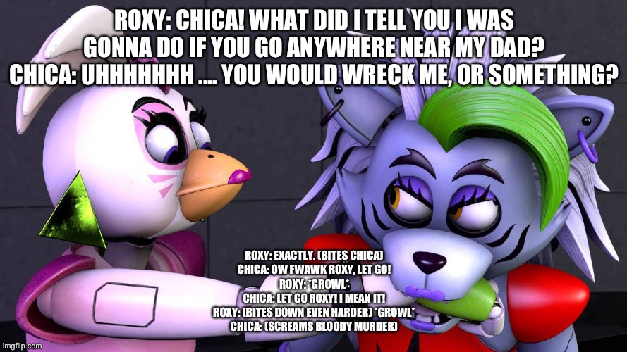 The bite of 23 | ROXY: CHICA! WHAT DID I TELL YOU I WAS GONNA DO IF YOU GO ANYWHERE NEAR MY DAD?
CHICA: UHHHHHHH .... YOU WOULD WRECK ME, OR SOMETHING? ROXY: EXACTLY. (BITES CHICA)
CHICA: OW FWAWK ROXY, LET GO!
ROXY: *GROWL*
CHICA: LET GO ROXY! I MEAN IT!
ROXY: (BITES DOWN EVEN HARDER) *GROWL*
CHICA: (SCREAMS BLOODY MURDER) | image tagged in deviantart | made w/ Imgflip meme maker