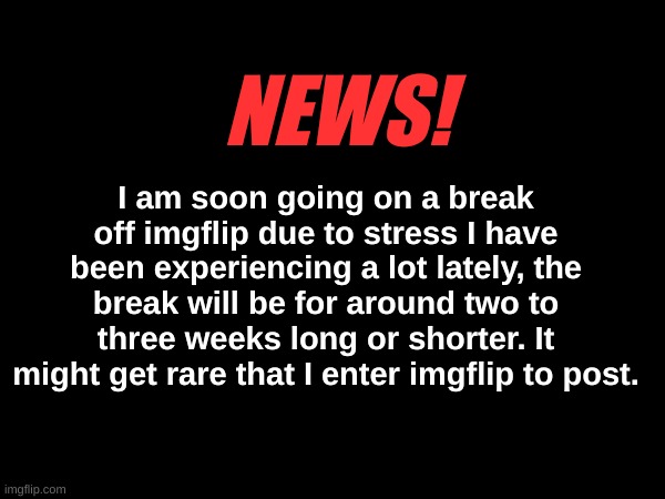 NEWS! I am soon going on a break off imgflip due to stress I have been experiencing a lot lately, the break will be for around two to three weeks long or shorter. It might get rare that I enter imgflip to post. | made w/ Imgflip meme maker