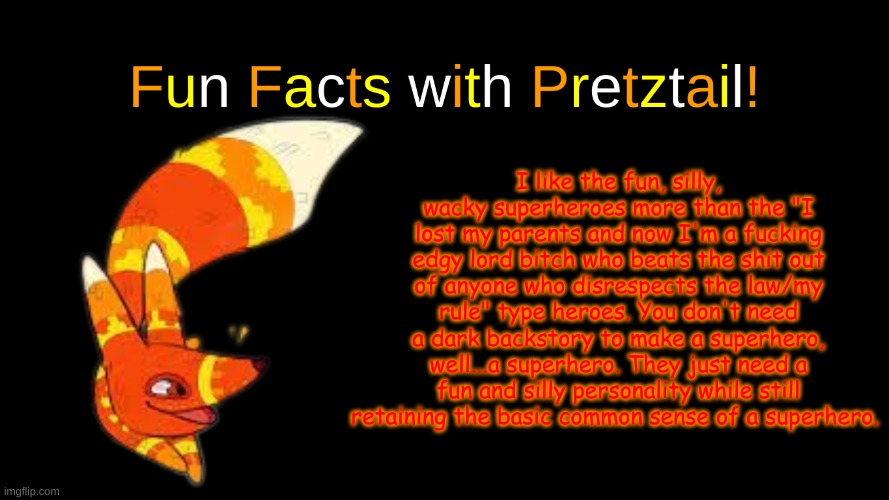 sharing my thoughts | I like the fun, silly, wacky superheroes more than the "I lost my parents and now I'm a fucking edgy lord bitch who beats the shit out of anyone who disrespects the law/my rule" type heroes. You don't need a dark backstory to make a superhero, well...a superhero. They just need a fun and silly personality while still retaining the basic common sense of a superhero. | image tagged in fun facts with pretztail | made w/ Imgflip meme maker