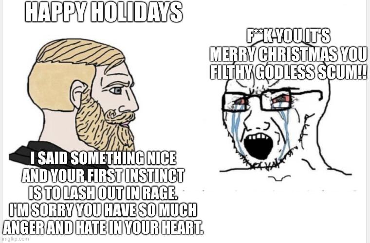 Chad vs soyjack | HAPPY HOLIDAYS; F**K YOU IT'S MERRY CHRISTMAS YOU FILTHY GODLESS SCUM!! I SAID SOMETHING NICE AND YOUR FIRST INSTINCT IS TO LASH OUT IN RAGE. I'M SORRY YOU HAVE SO MUCH ANGER AND HATE IN YOUR HEART. | image tagged in chad vs soyjack | made w/ Imgflip meme maker