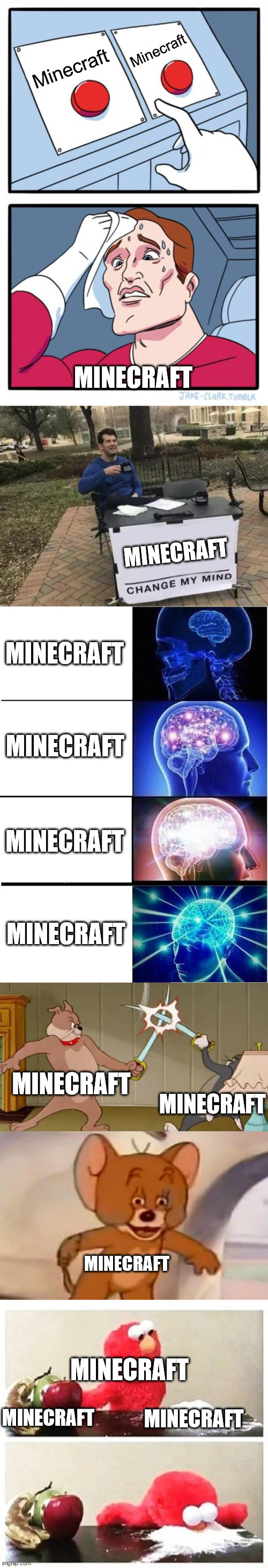 Minecraft; Minecraft; MINECRAFT; MINECRAFT; MINECRAFT; MINECRAFT; MINECRAFT; MINECRAFT; MINECRAFT; MINECRAFT; MINECRAFT; MINECRAFT; MINECRAFT; MINECRAFT | image tagged in memes,two buttons,change my mind,expanding brain,tom and jerry swordfight,elmo cocaine | made w/ Imgflip meme maker