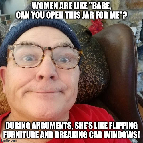 durl earl | WOMEN ARE LIKE "BABE, CAN YOU OPEN THIS JAR FOR ME"? DURING ARGUMENTS, SHE'S LIKE FLIPPING FURNITURE AND BREAKING CAR WINDOWS! | image tagged in durl earl | made w/ Imgflip meme maker