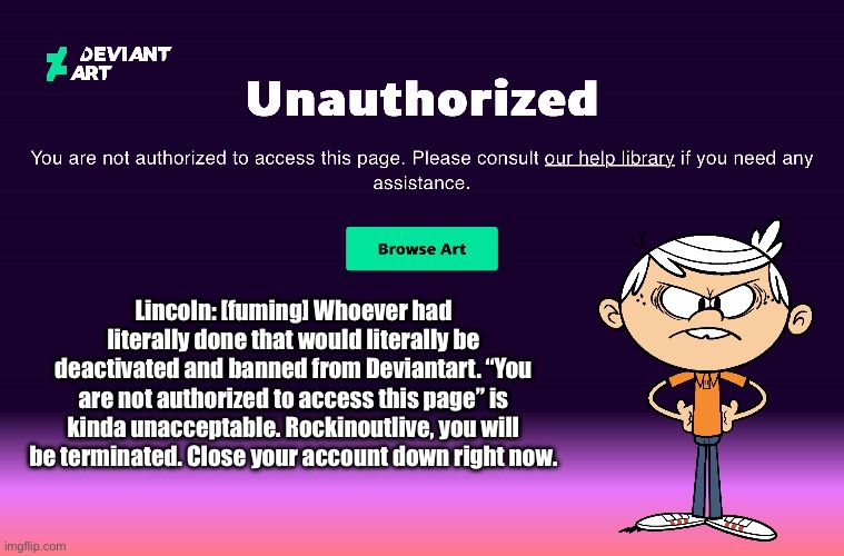 Lincoln is Literally Pissed Off at Rockinoutlive | Lincoln: [fuming] Whoever had literally done that would literally be deactivated and banned from Deviantart. “You are not authorized to access this page” is kinda unacceptable. Rockinoutlive, you will be terminated. Close your account down right now. | image tagged in the loud house,loud house,lincoln loud,deviantart,angry,nickelodeon | made w/ Imgflip meme maker