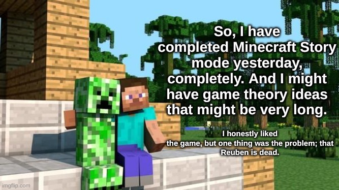 minecraft friendship | So, I have completed Minecraft Story mode yesterday, completely. And I might have game theory ideas that might be very long. I honestly liked
the game, but one thing was the problem; that
Reuben is dead. | image tagged in minecraft friendship | made w/ Imgflip meme maker