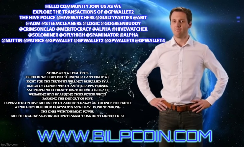 Blatant Scammer Ad | HELLO COMMUNITY JOIN US AS WE EXPLORE THE TRANSACTIONS OF @GPWALLET2
THE HIVE POLICE @HIVEWATCHERS @GUILTYPARTIES @ABIT @ADM @STEEMCLEANERS @LOGIC @GOGREENBUDDY @CRIMSONCLAD @MERITOCRACY @ALPHA @HIVEWATCHER @SOLOMINER @OFLYHIGH @SPAMINATOR @ALPHA @NUTTIN @PATRICE @GPWALLET @GPWALLET2 @GPWALLET3 @GPWALLET4; AT BILPCOIN WE FIGHT FOR FREEDOM WE FIGHT FOR THOSE WHO CAN'T FIGHT WE FIGHT FOR THE TRUTH WE WILL NOT BE BULLIED BY A BUNCH OF CLOWNS WHO SCAM THEIR OWN FRIENDS AND PEOPLE WHO TRUST THEM THE HIVE POLICE ARE WREAKING HIVE BY ABUSING THEIR POWER WHILE FARMING THE SHIT OUT OF HIVE
DOWNVOTES ON HIVE ARE USED TO SCARE PEOPLE AWAY AND SILENCE THE TRUTH
WE WILL NOT RUN FROM DOWNVOTES AS WE HAVE DONE NO WRONG
THE ONES WITH THE MOST POWER ARE THE BIGGEST ABUSERS ON HIVE TRANSACTIONS DON'T LIE PEOPLE DO; WWW.BILPCOIN.COM | image tagged in blatant scammer ad | made w/ Imgflip meme maker