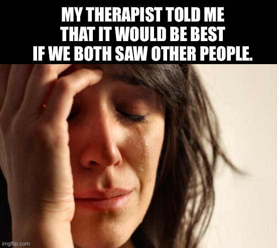 Therapeutic | MY THERAPIST TOLD ME THAT IT WOULD BE BEST IF WE BOTH SAW OTHER PEOPLE. | image tagged in memes,first world problems | made w/ Imgflip meme maker