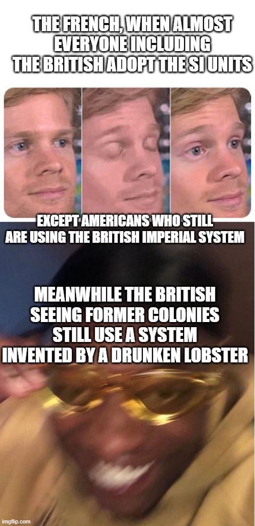 THE FRENCH, WHEN ALMOST EVERYONE INCLUDING THE BRITISH ADOPT THE SI UNITS; EXCEPT AMERICANS WHO STILL ARE USING THE BRITISH IMPERIAL SYSTEM; MEANWHILE THE BRITISH SEEING FORMER COLONIES STILL USE A SYSTEM INVENTED BY A DRUNKEN LOBSTER | image tagged in blinking guy,yellow glasses guy,memes | made w/ Imgflip meme maker