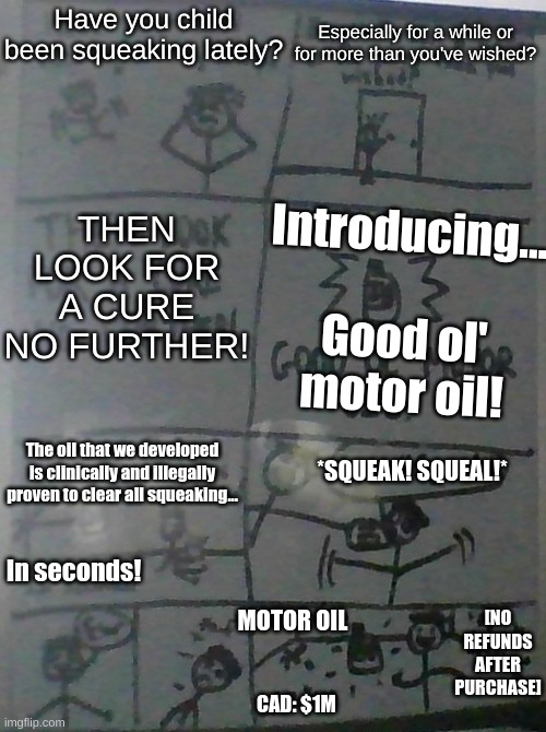 Sorry for the horrible quality!; Do not attempt any of the performances from this commercial 'cuz it's meant to be just a joke! | Especially for a while or for more than you've wished? Have you child been squeaking lately? Introducing...
 
Good ol' motor oil! THEN LOOK FOR A CURE NO FURTHER! *SQUEAK! SQUEAL!*; The oil that we developed is clinically and illegally proven to clear all squeaking... In seconds! [NO REFUNDS AFTER PURCHASE]; MOTOR OIL; CAD: $1M | image tagged in funny memes,creative memes,memes,fresh memes,funnymeme,oh wow are you actually reading these tags | made w/ Imgflip meme maker