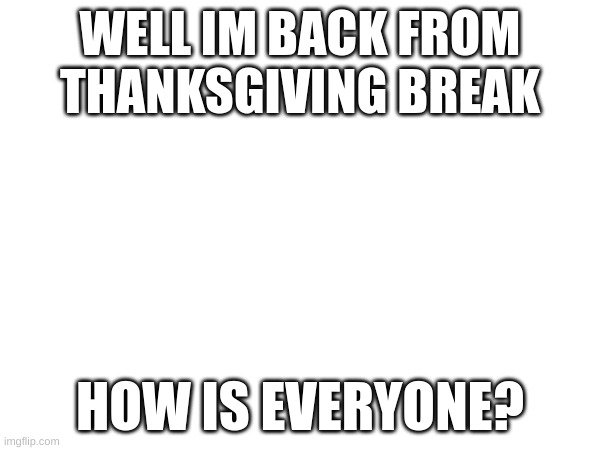 WELL IM BACK FROM THANKSGIVING BREAK; HOW IS EVERYONE? | made w/ Imgflip meme maker