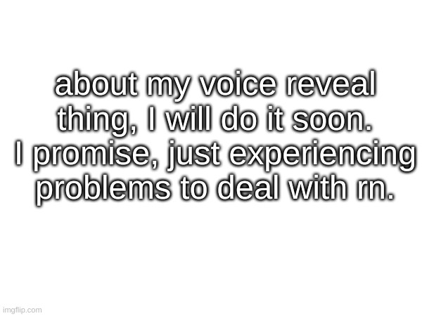 about my voice reveal thing, I will do it soon. I promise, just experiencing problems to deal with rn. | made w/ Imgflip meme maker