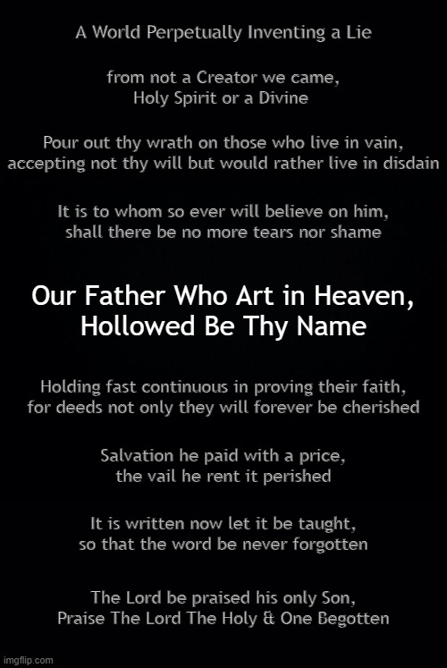 Hollowed Be Thy Name .. | A World Perpetually Inventing a Lie; from not a Creator we came,
Holy Spirit or a Divine; Pour out thy wrath on those who live in vain,
accepting not thy will but would rather live in disdain; It is to whom so ever will believe on him,
shall there be no more tears nor shame; Our Father Who Art in Heaven,
Hollowed Be Thy Name; Holding fast continuous in proving their faith,
for deeds not only they will forever be cherished; Salvation he paid with a price,
the vail he rent it perished; It is written now let it be taught,
so that the word be never forgotten; The Lord be praised his only Son,
Praise The Lord The Holy & One Begotten | image tagged in father,son,holy spirit | made w/ Imgflip meme maker