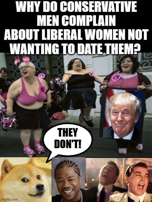 Why do conservative men cry about liberal women not wanting to date them? They don't!! | WHY DO CONSERVATIVE MEN COMPLAIN ABOUT LIBERAL WOMEN NOT WANTING TO DATE THEM? THEY DON'T! | image tagged in laughing donald trump,trump laughing,stupid liberals,liberals vs conservatives,wise guys laughing | made w/ Imgflip meme maker
