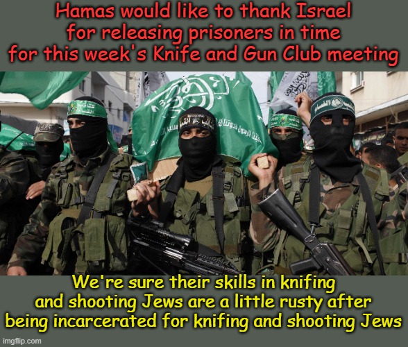 And we'd like to thank the UN for generous funding of our clubhouses and underground tunnel playgrounds... | Hamas would like to thank Israel for releasing prisoners in time for this week's Knife and Gun Club meeting; We're sure their skills in knifing and shooting Jews are a little rusty after being incarcerated for knifing and shooting Jews | image tagged in hamas | made w/ Imgflip meme maker