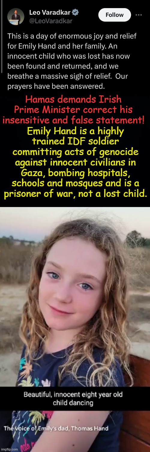 The Oxford Dictionary is adding "lost" to the definition of kidnapped and "found" to the definition of released... | Emily Hand is a highly trained IDF soldier committing acts of genocide against innocent civilians in Gaza, bombing hospitals, schools and mosques and is a prisoner of war, not a lost child. Hamas demands Irish Prime Minister correct his insensitive and false statement! | image tagged in black background | made w/ Imgflip meme maker