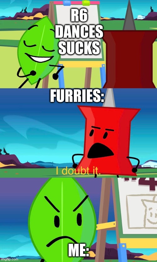 BFDI I Doubt It | R6
DANCES
SUCKS; FURRIES:; ME: | image tagged in bfdi i doubt it | made w/ Imgflip meme maker