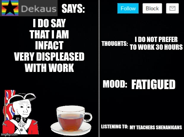 Dekaus' Ramblings Vol. 2 | I DO SAY THAT I AM INFACT VERY DISPLEASED WITH WORK; I DO NOT PREFER TO WORK 30 HOURS; FATIGUED; MY TEACHERS SHENANIGANS | image tagged in dekaus' ramblings 2 0 | made w/ Imgflip meme maker