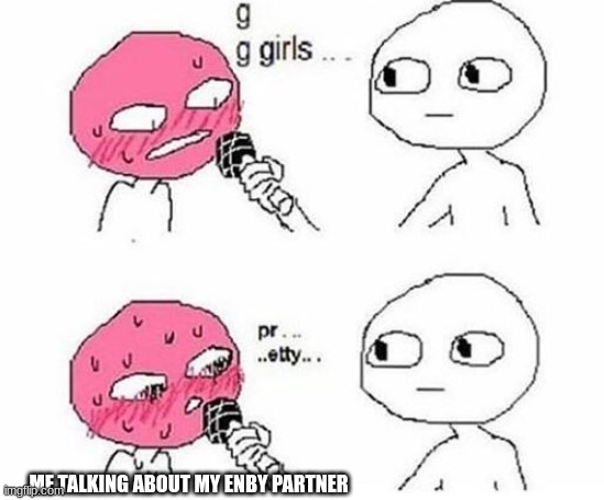 g g girls pr...pretty | ME TALKING ABOUT MY ENBY PARTNER | image tagged in g g girls pr pretty | made w/ Imgflip meme maker
