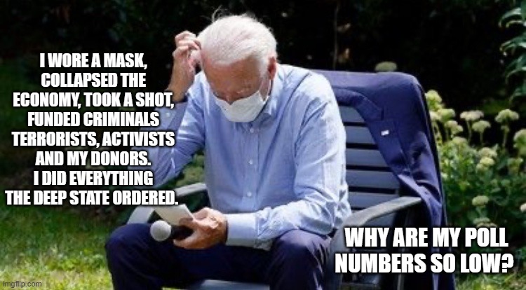 It is a mystery. | I WORE A MASK, COLLAPSED THE ECONOMY, TOOK A SHOT, FUNDED CRIMINALS TERRORISTS, ACTIVISTS AND MY DONORS. I DID EVERYTHING THE DEEP STATE ORDERED. WHY ARE MY POLL NUMBERS SO LOW? | image tagged in biden confused,deep state,democrat war on america,unsolved mysteries,polls,big pharma | made w/ Imgflip meme maker