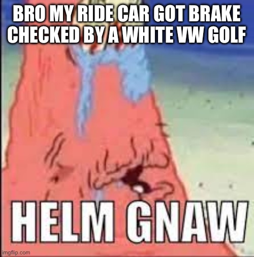 HELM GNAW | BRO MY RIDE CAR GOT BRAKE CHECKED BY A WHITE VW GOLF | image tagged in helm gnaw | made w/ Imgflip meme maker