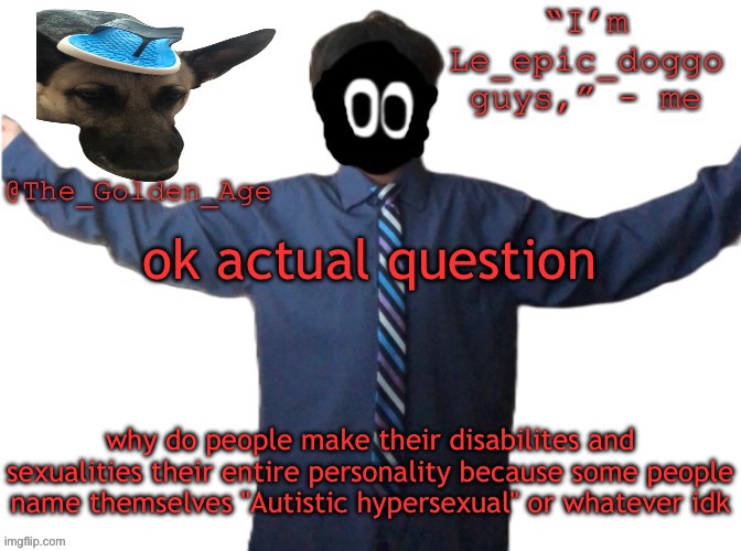 delted's slippa dawg temp (thanks Behapp) | ok actual question; why do people make their disabilites and sexualities their entire personality because some people name themselves "Autistic hypersexual" or whatever idk | image tagged in delted's slippa dawg temp thanks behapp | made w/ Imgflip meme maker