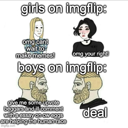 put some beggars in the comments | girls on imgflip:; omg cant wait to make memes! boys on imgflip:; omg your right! give me some upvote beggars and ill comment with a essay on ow eggs are helping the human race; deal | image tagged in boys vs girls | made w/ Imgflip meme maker