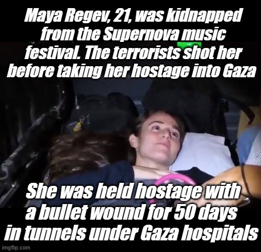 Cruelty is what terrorsim does... | Maya Regev, 21, was kidnapped from the Supernova music festival. The terrorists shot her before taking her hostage into Gaza; She was held hostage with a bullet wound for 50 days in tunnels under Gaza hospitals | image tagged in hamas,gaza,terrorism | made w/ Imgflip meme maker