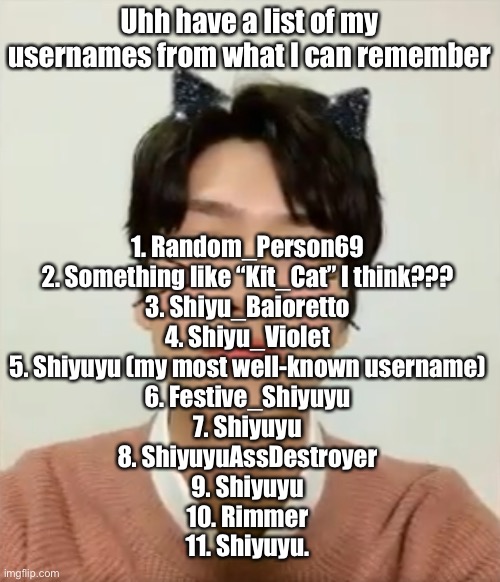 most of you definitely met me at 5 or after | Uhh have a list of my usernames from what I can remember; 1. Random_Person69
2. Something like “Kit_Cat” I think???
3. Shiyu_Baioretto
4. Shiyu_Violet
5. Shiyuyu (my most well-known username)
6. Festive_Shiyuyu
7. Shiyuyu
8. ShiyuyuAssDestroyer
9. Shiyuyu
10. Rimmer
11. Shiyuyu. | image tagged in i m high number 2 | made w/ Imgflip meme maker