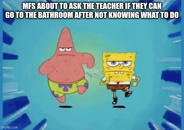 Patrick and SpongeBob Running | MFS ABOUT TO ASK THE TEACHER IF THEY CAN GO TO THE BATHROOM AFTER NOT KNOWING WHAT TO DO | image tagged in patrick and spongebob running | made w/ Imgflip meme maker