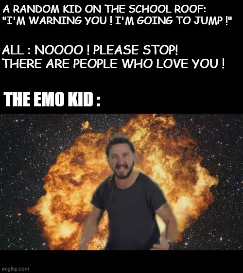 uh-oh... | A RANDOM KID ON THE SCHOOL ROOF: "I'M WARNING YOU ! I'M GOING TO JUMP !"; ALL : NOOOO ! PLEASE STOP! THERE ARE PEOPLE WHO LOVE YOU ! THE EMO KID : | image tagged in shia just do it | made w/ Imgflip meme maker