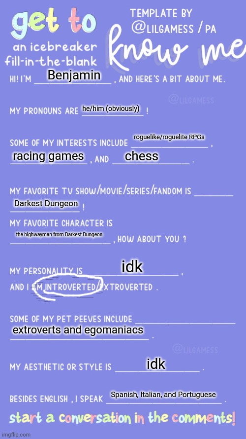a | Benjamin; he/him (obviously); roguelike/roguelite RPGs; racing games; chess; Darkest Dungeon; the highwayman from Darkest Dungeon; idk; extroverts and egomaniacs; idk; Spanish, Italian, and Portuguese | image tagged in get to know fill in the blank | made w/ Imgflip meme maker