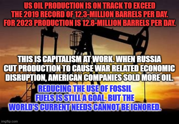 Biden has also approved about 5% more drilling permits than Trump. | US OIL PRODUCTION IS ON TRACK TO EXCEED THE 2019 RECORD OF 12.3-MILLION BARRELS PER DAY. FOR 2023 PRODUCTION IS 12.8-MILLION BARRELS PER DAY. THIS IS CAPITALISM AT WORK. WHEN RUSSIA CUT PRODUCTION TO CAUSE WAR RELATED ECONOMIC DISRUPTION, AMERICAN COMPANIES SOLD MORE OIL. REDUCING THE USE OF FOSSIL FUELS IS STILL A GOAL. BUT THE WORLD'S CURRENT NEEDS CANNOT BE IGNORED. | image tagged in politics | made w/ Imgflip meme maker
