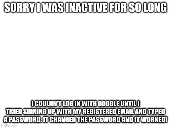 i'm back! | SORRY I WAS INACTIVE FOR SO LONG; I COULDN'T LOG IN WITH GOOGLE UNTIL I TRIED SIGNING UP WITH MY REGISTERED EMAIL AND TYPED A PASSWORD. IT CHANGED THE PASSWORD AND IT WORKED! | image tagged in why tf r u reading the only tag | made w/ Imgflip meme maker