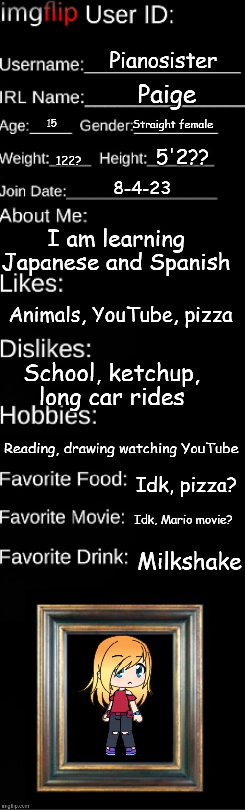 I did this because why not | Pianosister; Paige; Straight female; 15; 5'2?? 122? 8-4-23; I am learning Japanese and Spanish; Animals, YouTube, pizza; School, ketchup, long car rides; Reading, drawing watching YouTube; Idk, pizza? Idk, Mario movie? Milkshake | image tagged in imgflip user id | made w/ Imgflip meme maker