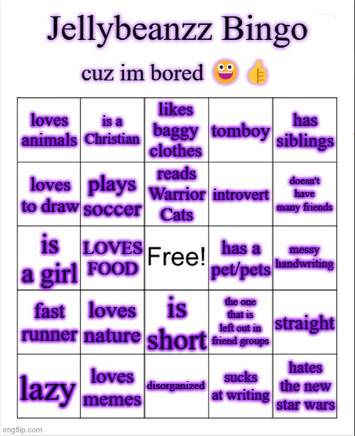 ?? | Jellybeanzz Bingo; cuz im bored 😀👍; loves animals; is a Christian; likes baggy clothes; tomboy; has siblings; reads Warrior Cats; loves to draw; plays soccer; introvert; doesn't have many friends; messy handwriting; is a girl; has a pet/pets; LOVES FOOD; loves nature; the one that is left out in friend groups; fast runner; straight; is short; hates the new star wars; disorganized; sucks at writing; loves memes; lazy | image tagged in blank bingo template with better font | made w/ Imgflip meme maker